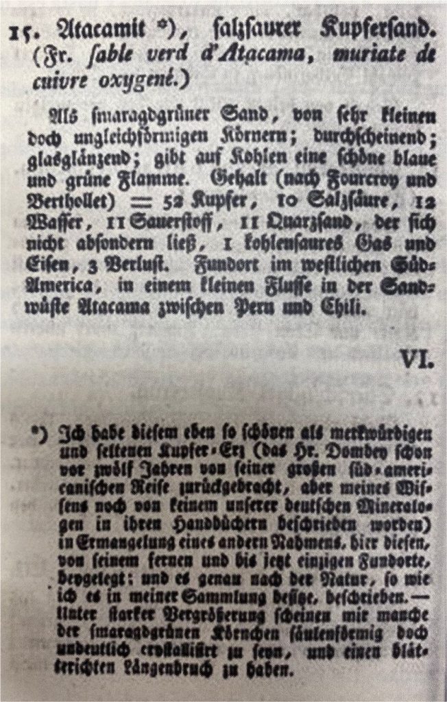 15. Atacamita*), arena de cobre clorurado.
(Fr. Arena verde de Atacama, muriato de cobre oxigenado).

Como arena verde esmeralda, de granos muy pequeños e irregulares; translúcida, vidriosa, da una hermosa llama azul y verde en las brasas. Contenido (según Fourcroy y Berhollet) = 52 Cobre, 10 Ácido clorhídrico, 12 agua, 11 oxígeno, 11 de arena de cuarzo, que no pudo separarse, 1 gas de ácido carbónico y hierro, 3 de pérdida. El lugar del descubrimiento se ubica al oeste de Sudamérica, en un pequeño rio del desierto de arena de Atacama, entre Perú y Chile.

VI.

*)He dado a este mineral de cobre, tan bello como raro y notable (que el Sr. Dombey trajo de su gran viaje sudamericáno hace doce años, pero que, según mis conocimientos, no ha sido descrito todavía por ninguno de nuestros mineralogistas alemanes en sus manuales), a falta de otro nombre, éste, de su lejana y hasta ahora única localidad, y lo he descrito exactamente según su naturaleza, tal como lo poseo en mi colección. Bajo gran argumento, algunos de los granos verde esmeralda parecen columnares, de pobre cristalinidad y tener una fractura longitudinal hojosa.

(Tra. M Hohf, 2023) 